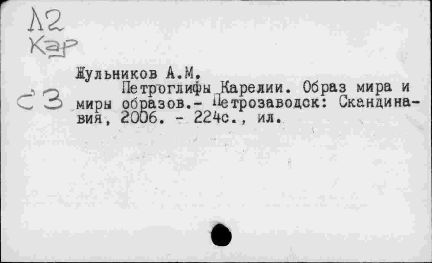 ﻿Л2
Kaf3
£ульников A.M.
», o Петроглифы Карелии. Образ мира и G О миры образов.- Петрозаводск: Скандинавия, 2006. - 224с., ил.